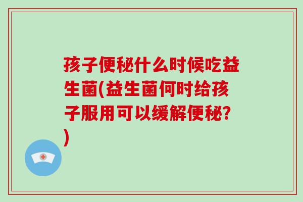 孩子便秘什么时候吃益生菌(益生菌何时给孩子服用可以缓解便秘？)