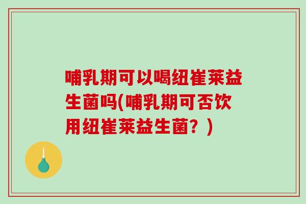 哺乳期可以喝纽崔莱益生菌吗(哺乳期可否饮用纽崔莱益生菌？)