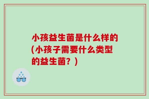 小孩益生菌是什么样的(小孩子需要什么类型的益生菌？)