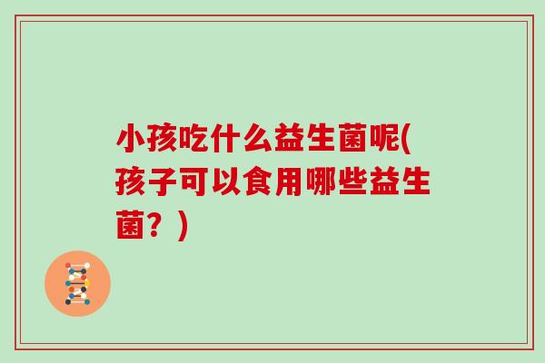 小孩吃什么益生菌呢(孩子可以食用哪些益生菌？)