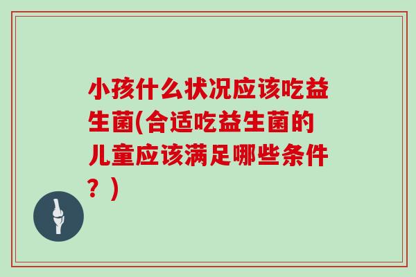 小孩什么状况应该吃益生菌(合适吃益生菌的儿童应该满足哪些条件？)