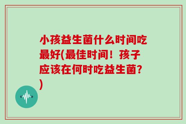 小孩益生菌什么时间吃最好(最佳时间！孩子应该在何时吃益生菌？)