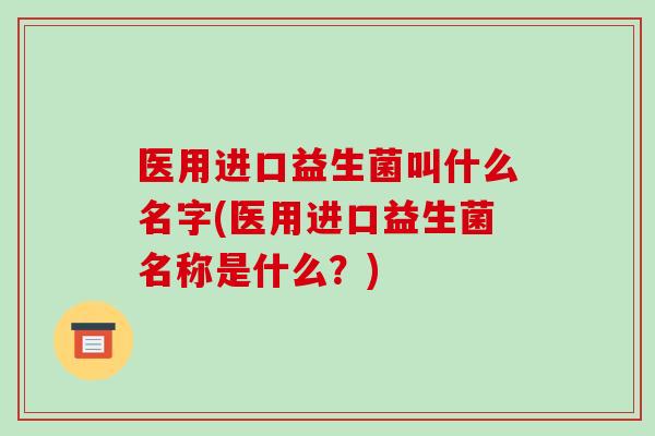 医用进口益生菌叫什么名字(医用进口益生菌名称是什么？)