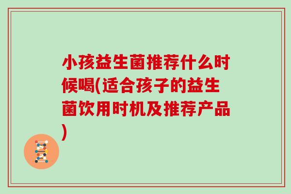 小孩益生菌推荐什么时候喝(适合孩子的益生菌饮用时机及推荐产品)