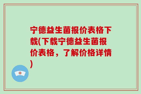 宁德益生菌报价表格下载(下载宁德益生菌报价表格，了解价格详情)