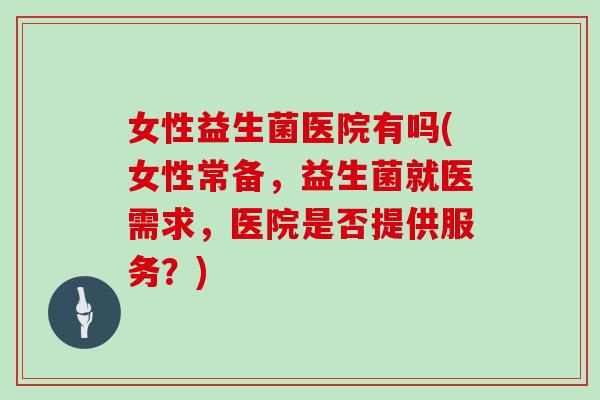 女性益生菌医院有吗(女性常备，益生菌就医需求，医院是否提供服务？)