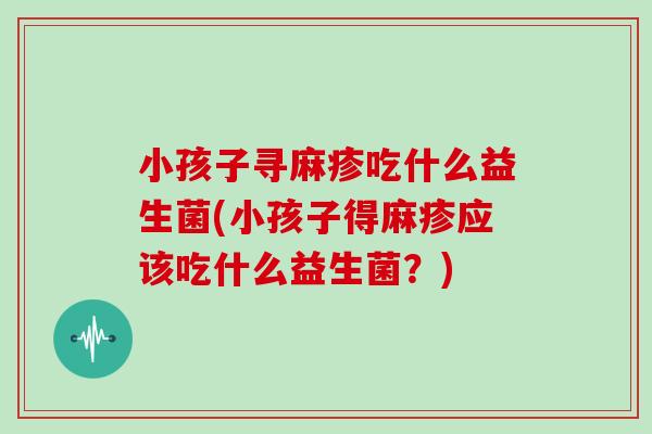 小孩子寻麻疹吃什么益生菌(小孩子得麻疹应该吃什么益生菌？)
