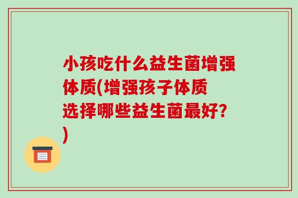 小孩吃什么益生菌增强体质(增强孩子体质 选择哪些益生菌最好？)