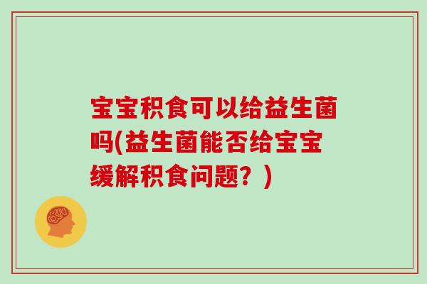 宝宝积食可以给益生菌吗(益生菌能否给宝宝缓解积食问题？)