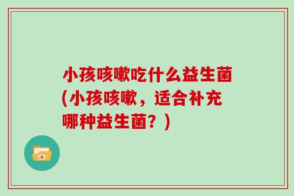 小孩吃什么益生菌(小孩,适合补充哪种益生菌?) 小孩吃什么益生菌(小孩,适合补充哪种益生菌?)