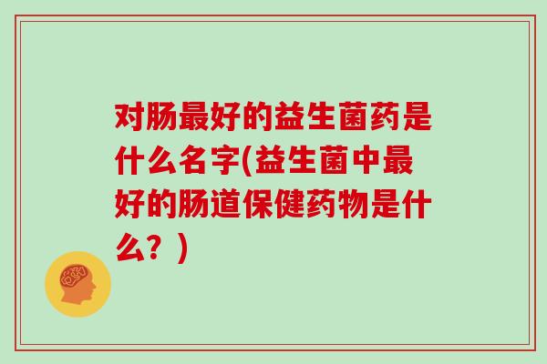 对肠最好的益生菌药是什么名字(益生菌中最好的肠道保健药物是什么？)