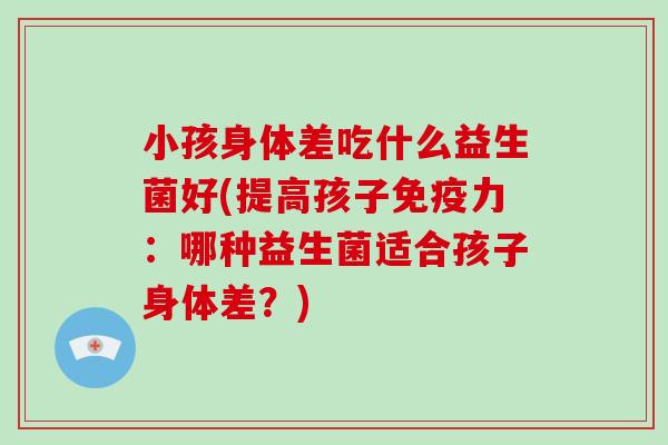 小孩身体差吃什么益生菌好(提高孩子免疫力：哪种益生菌适合孩子身体差？)