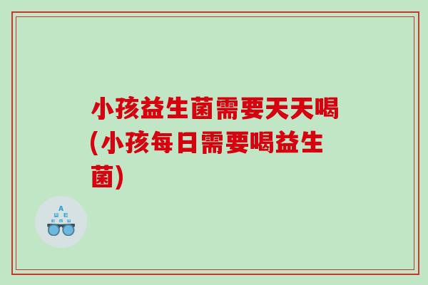 小孩益生菌需要天天喝(小孩每日需要喝益生菌)
