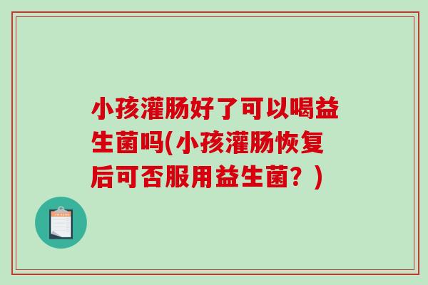 小孩灌肠好了可以喝益生菌吗(小孩灌肠恢复后可否服用益生菌？)
