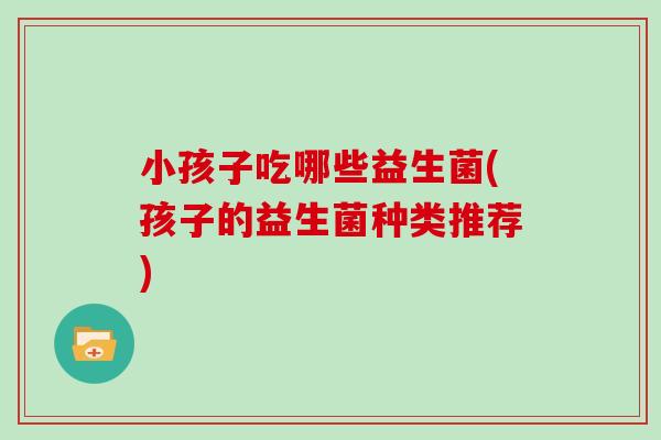 小孩子吃哪些益生菌(孩子的益生菌种类推荐)