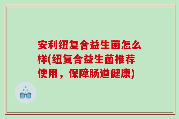 安利纽复合益生菌怎么样(纽复合益生菌推荐使用，保障肠道健康)