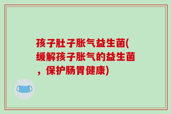 孩子肚子胀气益生菌(缓解孩子胀气的益生菌，保护肠胃健康)