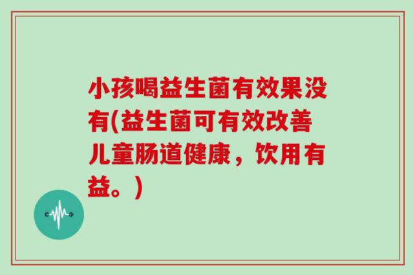 小孩喝益生菌有效果没有(益生菌可有效改善儿童肠道健康，饮用有益。)