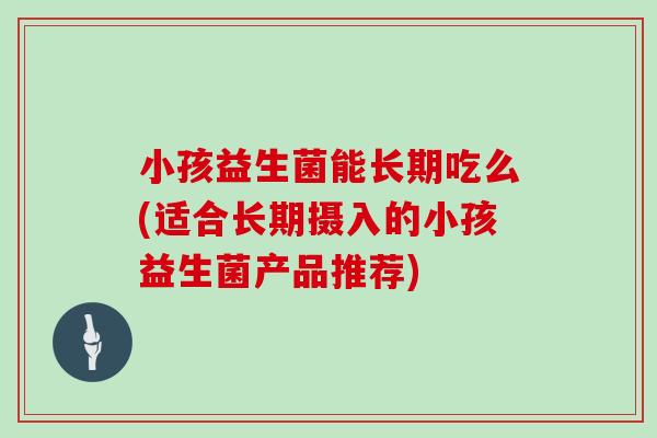小孩益生菌能长期吃么(适合长期摄入的小孩益生菌产品推荐)