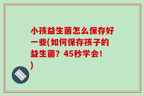 小孩益生菌怎么保存好一些(如何保存孩子的益生菌?45秒学会!) 小孩益生菌怎么保存好一些(如何保存孩子的益生菌?45秒学会!)