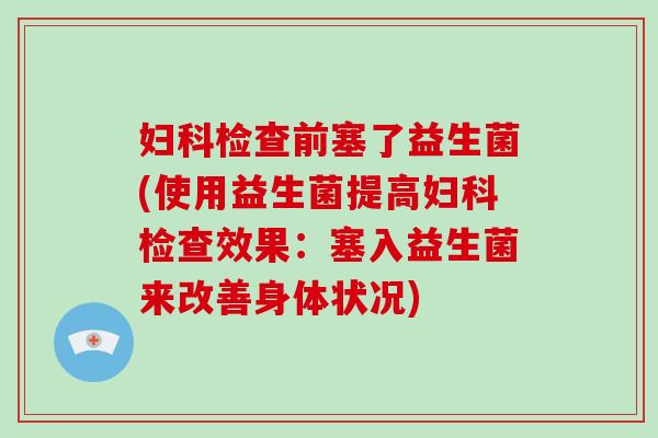 妇科检查前塞了益生菌(使用益生菌提高妇科检查效果：塞入益生菌来改善身体状况)