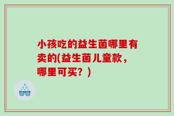 小孩吃的益生菌哪里有卖的(益生菌儿童款，哪里可买？)