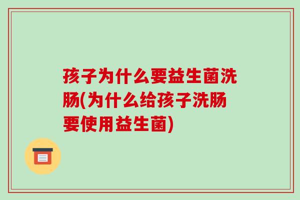 孩子为什么要益生菌洗肠(为什么给孩子洗肠要使用益生菌)
