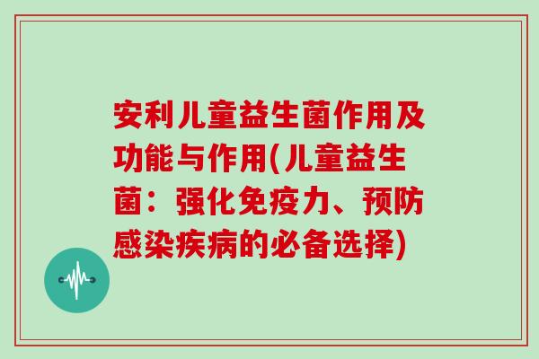 安利儿童益生菌作用及功能与作用(儿童益生菌：强化免疫力、预防感染疾病的必备选择)