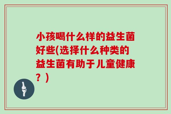 小孩喝什么样的益生菌好些(选择什么种类的益生菌有助于儿童健康？)