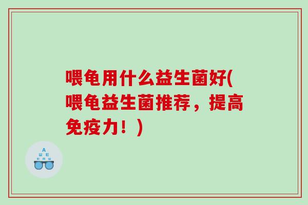 喂龟用什么益生菌好(喂龟益生菌推荐,提高力!) 喂龟用什么益生菌好(喂龟益生菌推荐,提高力!)