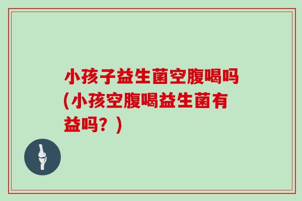 小孩子益生菌空腹喝吗(小孩空腹喝益生菌有益吗？)