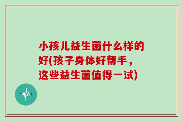 小孩儿益生菌什么样的好(孩子身体好帮手，这些益生菌值得一试)