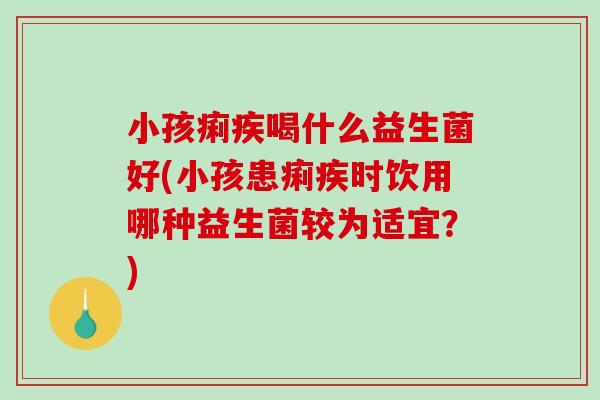 小孩痢疾喝什么益生菌好(小孩患痢疾时饮用哪种益生菌较为适宜？)