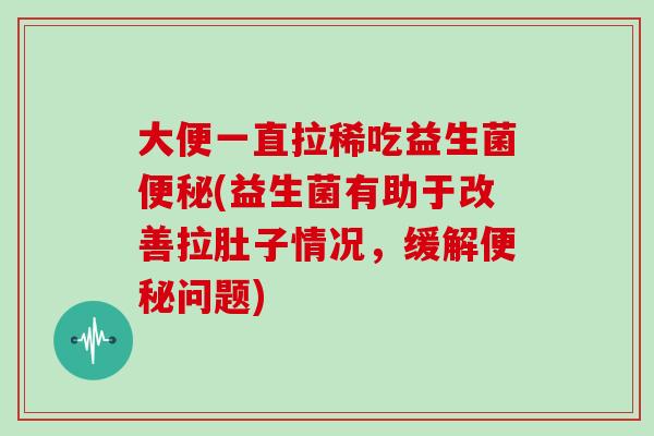 大便一直拉稀吃益生菌便秘(益生菌有助于改善拉肚子情况，缓解便秘问题)