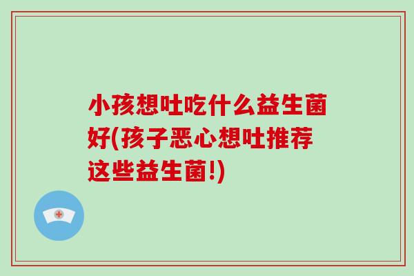 小孩想吐吃什么益生菌好(孩子恶心想吐推荐这些益生菌!)