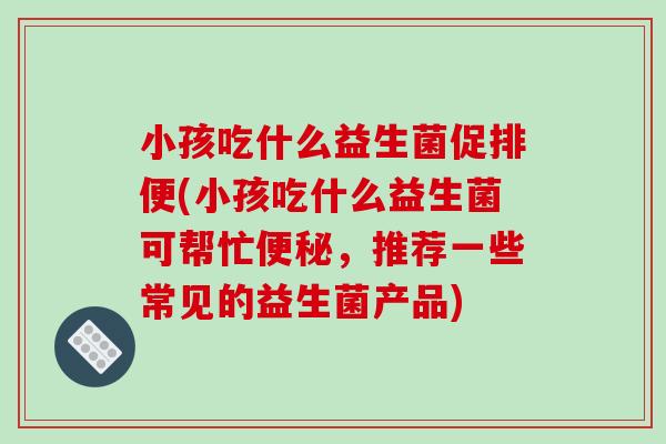 小孩吃什么益生菌促排便(小孩吃什么益生菌可帮忙，推荐一些常见的益生菌产品)