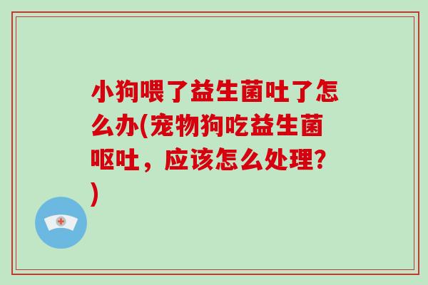 小狗喂了益生菌吐了怎么办(宠物狗吃益生菌呕吐，应该怎么处理？)