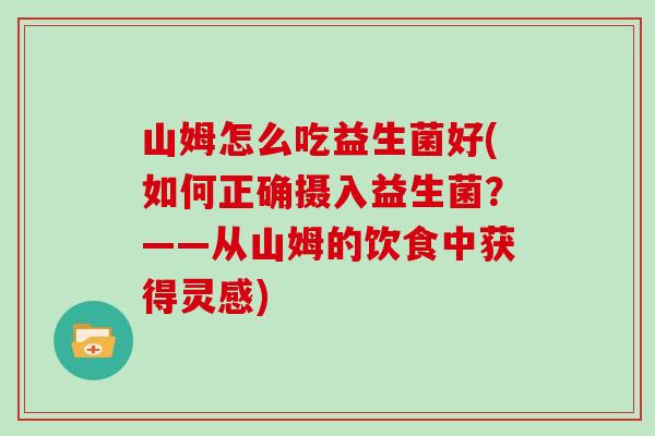 山姆怎么吃益生菌好(如何正确摄入益生菌？——从山姆的饮食中获得灵感)