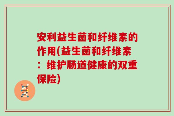 安利益生菌和纤维素的作用(益生菌和纤维素：维护肠道健康的双重保险)