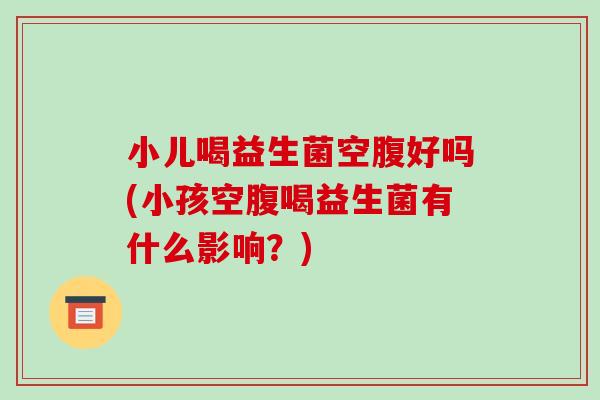 小儿喝益生菌空腹好吗(小孩空腹喝益生菌有什么影响？)