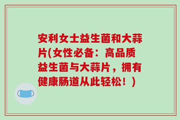 安利女士益生菌和大蒜片(女性必备：高品质益生菌与大蒜片，拥有健康肠道从此轻松！)