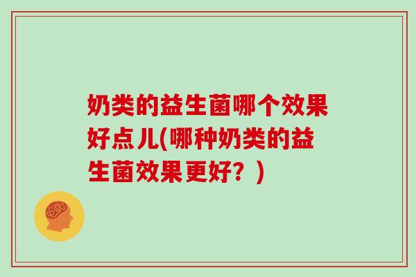 奶类的益生菌哪个效果好点儿(哪种奶类的益生菌效果更好？)