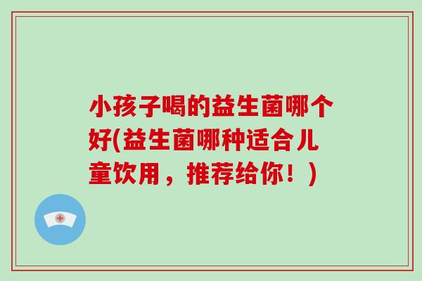 小孩子喝的益生菌哪个好(益生菌哪种适合儿童饮用，推荐给你！)