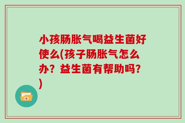 小孩肠胀气喝益生菌好使么(孩子肠胀气怎么办？益生菌有帮助吗？)