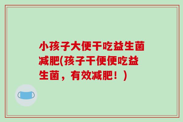 小孩子大便干吃益生菌(孩子干便便吃益生菌,有效!) 小孩子大便干吃益生菌(孩子干便便吃益生菌,有效!)
