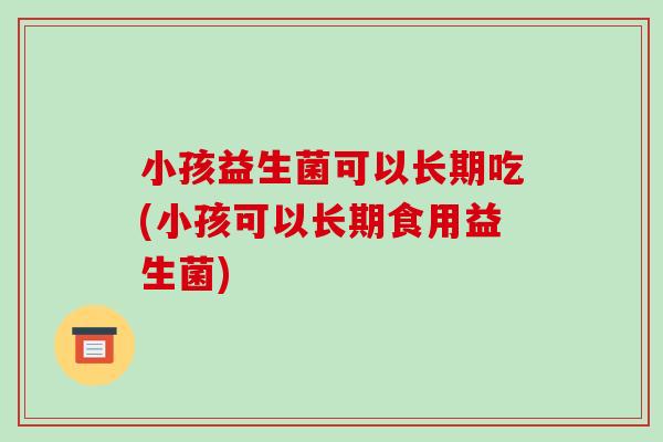 小孩益生菌可以长期吃(小孩可以长期食用益生菌)