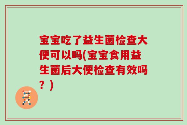 宝宝吃了益生菌检查大便可以吗(宝宝食用益生菌后大便检查有效吗？)