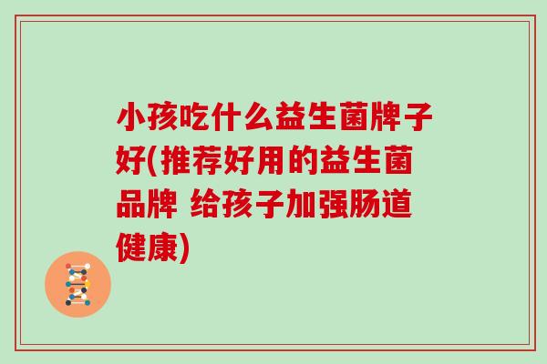小孩吃什么益生菌牌子好(推荐好用的益生菌品牌 给孩子加强肠道健康)