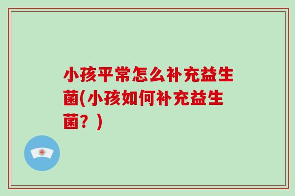 小孩平常怎么补充益生菌(小孩如何补充益生菌？)
