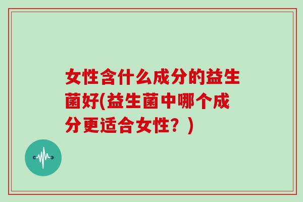 女性含什么成分的益生菌好(益生菌中哪个成分更适合女性？)